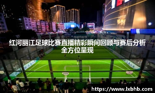 红河丽江足球比赛直播精彩瞬间回顾与赛后分析全方位呈现