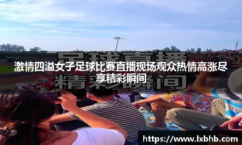 激情四溢女子足球比赛直播现场观众热情高涨尽享精彩瞬间